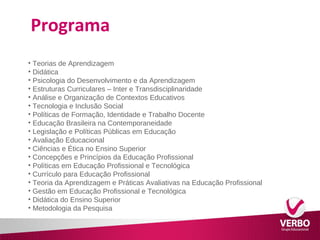 Programa 
• Teorias de Aprendizagem 
• Didática 
• Psicologia do Desenvolvimento e da Aprendizagem 
• Estruturas Curriculares – Inter e Transdisciplinaridade 
• Análise e Organização de Contextos Educativos 
• Tecnologia e Inclusão Social 
• Políticas de Formação, Identidade e Trabalho Docente 
• Educação Brasileira na Contemporaneidade 
• Legislação e Políticas Públicas em Educação 
• Avaliação Educacional 
• Ciências e Ética no Ensino Superior 
• Concepções e Princípios da Educação Profissional 
• Políticas em Educação Profissional e Tecnológica 
• Currículo para Educação Profissional 
• Teoria da Aprendizagem e Práticas Avaliativas na Educação Profissional 
• Gestão em Educação Profissional e Tecnológica 
• Didática do Ensino Superior 
• Metodologia da Pesquisa 
 