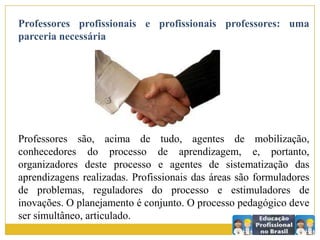 Professores profissionais e profissionais professores: uma
parceria necessária
Professores são, acima de tudo, agentes de mobilização,
conhecedores do processo de aprendizagem, e, portanto,
organizadores deste processo e agentes de sistematização das
aprendizagens realizadas. Profissionais das áreas são formuladores
de problemas, reguladores do processo e estimuladores de
inovações. O planejamento é conjunto. O processo pedagógico deve
ser simultâneo, articulado.
 