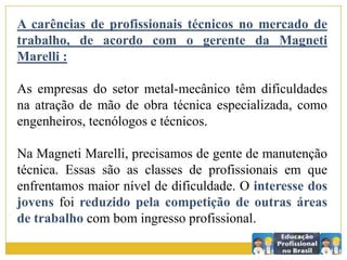 A carências de profissionais técnicos no mercado de
trabalho, de acordo com o gerente da Magneti
Marelli :
As empresas do setor metal-mecânico têm dificuldades
na atração de mão de obra técnica especializada, como
engenheiros, tecnólogos e técnicos.
Na Magneti Marelli, precisamos de gente de manutenção
técnica. Essas são as classes de profissionais em que
enfrentamos maior nível de dificuldade. O interesse dos
jovens foi reduzido pela competição de outras áreas
de trabalho com bom ingresso profissional.
 