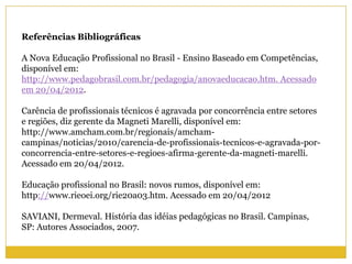 Referências Bibliográficas
A Nova Educação Profissional no Brasil - Ensino Baseado em Competências,
disponível em:
http://www.pedagobrasil.com.br/pedagogia/anovaeducacao.htm. Acessado
em 20/04/2012.
Carência de profissionais técnicos é agravada por concorrência entre setores
e regiões, diz gerente da Magneti Marelli, disponível em:
http://www.amcham.com.br/regionais/amcham-
campinas/noticias/2010/carencia-de-profissionais-tecnicos-e-agravada-por-
concorrencia-entre-setores-e-regioes-afirma-gerente-da-magneti-marelli.
Acessado em 20/04/2012.
Educação profissional no Brasil: novos rumos, disponível em:
http://www.rieoei.org/rie20a03.htm. Acessado em 20/04/2012
SAVIANI, Dermeval. História das idéias pedagógicas no Brasil. Campinas,
SP: Autores Associados, 2007.
 