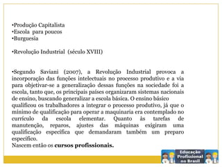 •Produção Capitalista
•Escola para poucos
•Burguesia
•Revolução Industrial (século XVIII)
•Segundo Saviani (2007), a Revolução Industrial provoca a
incorporação das funções intelectuais no processo produtivo e a via
para objetivar-se a generalização dessas funções na sociedade foi a
escola, tanto que, os principais países organizaram sistemas nacionais
de ensino, buscando generalizar a escola básica. O ensino básico
qualificou os trabalhadores a integrar o processo produtivo, já que o
mínimo de qualificação para operar a maquinaria era contemplado no
currículo da escola elementar. Quanto às tarefas de
manutenção, reparos, ajustes das máquinas exigiram uma
qualificação específica que demandaram também um preparo
específico.
Nascem então os cursos profissionais.
 