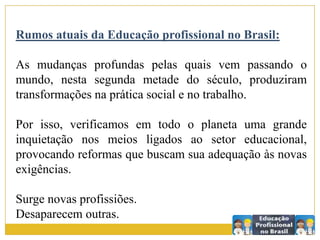 Rumos atuais da Educação profissional no Brasil:
As mudanças profundas pelas quais vem passando o
mundo, nesta segunda metade do século, produziram
transformações na prática social e no trabalho.
Por isso, verificamos em todo o planeta uma grande
inquietação nos meios ligados ao setor educacional,
provocando reformas que buscam sua adequação às novas
exigências.
Surge novas profissiões.
Desaparecem outras.
 
