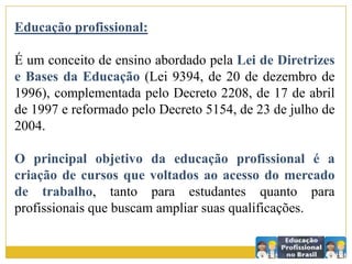 Educação profissional:
É um conceito de ensino abordado pela Lei de Diretrizes
e Bases da Educação (Lei 9394, de 20 de dezembro de
1996), complementada pelo Decreto 2208, de 17 de abril
de 1997 e reformado pelo Decreto 5154, de 23 de julho de
2004.
O principal objetivo da educação profissional é a
criação de cursos que voltados ao acesso do mercado
de trabalho, tanto para estudantes quanto para
profissionais que buscam ampliar suas qualificações.
 
