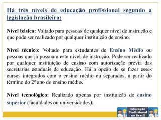 Há três níveis de educação profissional segundo a
legislação brasileira:
Nível básico: Voltado para pessoas de qualquer nível de instrução e
que pode ser realizado por qualquer instituição de ensino.
Nível técnico: Voltado para estudantes de Ensino Médio ou
pessoas que já possuam este nível de instrução. Pode ser realizado
por qualquer instituição de ensino com autorização prévia das
secretarias estaduais de educação. Há a opção de se fazer esses
cursos integrados com o ensino médio ou separados, a partir do
término do 2º ano do ensino médio.
Nível tecnológico: Realizado apenas por instituição de ensino
superior (faculdades ou universidades).
 