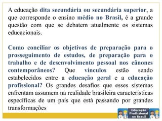 A educação dita secundária ou secundária superior, a
que corresponde o ensino médio no Brasil, é a grande
questão com que se debatem atualmente os sistemas
educacionais.
Como conciliar os objetivos de preparação para o
prosseguimento de estudos, de preparação para o
trabalho e de desenvolvimento pessoal nos cânones
contemporâneos? Que vínculos estão sendo
estabelecidos entre a educação geral e a educação
profissional? Os grandes desafios que esses sistemas
enfrentam assumem na realidade brasileira características
específicas de um país que está passando por grandes
transformações
 