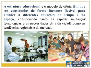 A estrutura educacional e o modelo de oferta têm que
ser construídos de forma bastante flexível para
atender a diferentes situações no tempo e no
espaço, considerando tanto as rápidas mudanças
tecnológicas e as necessidades da vida cidadã como as
tendências regionais e do mercado.
 