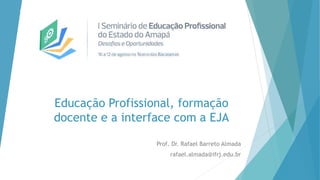 Educação Profissional, formação
docente e a interface com a EJA
Prof. Dr. Rafael Barreto Almada
rafael.almada@ifrj.edu.br
 
