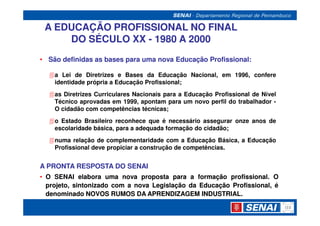 A EDUCAÇÃO PROFISSIONAL NO FINAL
     DO SÉCULO XX - 1980 A 2000
• São definidas as bases para uma nova Educação Profissional:

    a Lei de Diretrizes e Bases da Educação Nacional, em 1996, confere
    identidade própria a Educação Profissional;
    as Diretrizes Curriculares Nacionais para a Educação Profissional de Nível
    Técnico aprovadas em 1999, apontam para um novo perfil do trabalhador -
    O cidadão com competências técnicas;
    o Estado Brasileiro reconhece que é necessário assegurar onze anos de
    escolaridade básica, para a adequada formação do cidadão;
    numa relação de complementaridade com a Educação Básica, a Educação
    Profissional deve propiciar a construção de competências.


A PRONTA RESPOSTA DO SENAI
• O SENAI elabora uma nova proposta para a formação profissional. O
                                                        profissional.
  projeto, sintonizado com a nova Legislação da Educação Profissional, é
  denominado NOVOS RUMOS DA APRENDIZAGEM INDUSTRIAL.
                                                 INDUSTRIAL.
 