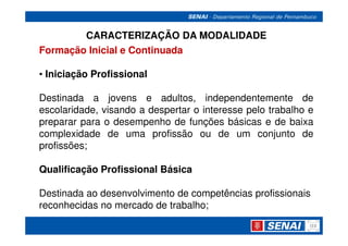 CARACTERIZAÇÃO DA MODALIDADE
Formação Inicial e Continuada

• Iniciação Profissional

Destinada a jovens e adultos, independentemente de
escolaridade, visando a despertar o interesse pelo trabalho e
preparar para o desempenho de funções básicas e de baixa
complexidade de uma profissão ou de um conjunto de
profissões;

Qualificação Profissional Básica

Destinada ao desenvolvimento de competências profissionais
reconhecidas no mercado de trabalho;
 
