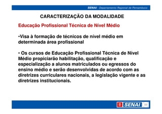 CARACTERIZAÇÃO DA MODALIDADE
Educação Profissional Técnica de Nível Médio

•Visa à formação de técnicos de nível médio em
determinada área profissional

• Os cursos de Educação Profissional Técnica de Nível
Médio propiciarão habilitação, qualificação e
especialização a alunos matriculados ou egressos do
ensino médio e serão desenvolvidas de acordo com as
diretrizes curriculares nacionais, a legislação vigente e as
diretrizes institucionais.
 