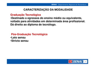 CARACTERIZAÇÃO DA MODALIDADE
Graduação Tecnológica
•Destinado a egressos do ensino médio ou equivalente,
voltado para atividades em determinada área profissional.
Dá direito ao diploma de tecnólogo.


 Pós-Graduação Tecnológica
•Lato sensu
•Stricto sensu
 