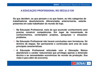 A EDUCAÇÃO PROFISSIONAL NO SÉCULO XXI


Os que decidem, os que pensam e os que fazem, as três categorias de
trabalhadores absolutamente diferenciadas anteriormente, estarão
presentes em cada trabalhador do mundo de hoje.

• Na Educação Profissional, mais do que acumular conhecimento será
  preciso construir competências. Em lugar de transmissão de
  conhecimentos, contemplará projetos, pesquisas e situações-
  problema.
• Na Educação Profissional não haverá conclusões nem formaturas. Só
  término de etapas. Ser permanente e continuada será uma de suas
  principais características.
• A Educação Profissional articulada com a Educação Básica
  abandonará o caráter reducionista que privilegia apenas a dimensão
  técnica e as necessidades econômicas do mundo da produção. Sua
  visão é para além da economia.
 