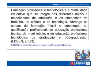 Educação profissional e tecnológica é a modalidade
educativa que se integra aos diferentes níveis e
modalidades de educação e às dimensões do
trabalho, da ciência e da tecnologia. Abrange os
cursos de formação inicial e continuada ou
qualificação profissional; de educação profissional
técnica de nível médio; e de educação profissional
tecnológica de graduação e pós-graduação.
(LDBEN, art.39).
LDBEN – Lei de Diretrizes e Bases da Educação Nacional
 