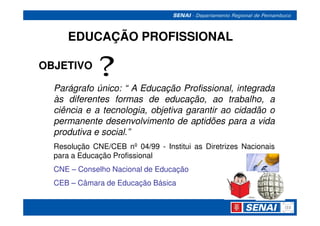 EDUCAÇÃO PROFISSIONAL

OBJETIVO

  Parágrafo único: “ A Educação Profissional, integrada
  às diferentes formas de educação, ao trabalho, a
  ciência e a tecnologia, objetiva garantir ao cidadão o
  permanente desenvolvimento de aptidões para a vida
  produtiva e social.”
  Resolução CNE/CEB nº 04/99 - Institui as Diretrizes Nacionais
  para a Educação Profissional
  CNE – Conselho Nacional de Educação
  CEB – Câmara de Educação Básica
 