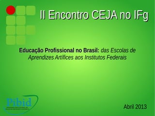 II Encontro CEJA no IFgII Encontro CEJA no IFg
Educação Profissional no Brasil:Educação Profissional no Brasil: das Escolas de
Aprendizes Artífices aos Institutos Federais
Abril 2013
 