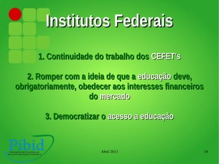 Abril 2013 10
Institutos FederaisInstitutos Federais
1. Continuidade do trabalho dos1. Continuidade do trabalho dos CEFET'sCEFET's
2. Romper com a ideia de que a2. Romper com a ideia de que a educaçãoeducação deve,deve,
obrigatoriamente, obedecer aos interesses financeirosobrigatoriamente, obedecer aos interesses financeiros
dodo mercadomercado
3. Democratizar o3. Democratizar o acesso a educaçãoacesso a educação
 