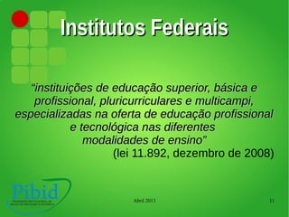 Abril 2013 11
Institutos FederaisInstitutos Federais
““instituições de educação superior, básica einstituições de educação superior, básica e
profissional, pluricurriculares e multicampi,profissional, pluricurriculares e multicampi,
especializadas na oferta de educação profissionalespecializadas na oferta de educação profissional
e tecnológica nas diferentese tecnológica nas diferentes
modalidades de ensino”modalidades de ensino”
(lei 11.892, dezembro de 2008)
 