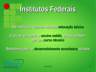 Abril 2013 12
Institutos FederaisInstitutos Federais
Os institutos também ofertamOs institutos também ofertam educação básicaeducação básica
O aluno, cursando oO aluno, cursando o ensino médioensino médio, passa também, passa também
por umpor um curso técnicocurso técnico
Relevância para oRelevância para o desenvolvimento econômicodesenvolvimento econômico do paísdo país
 