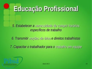 Abril 2013 14
Educação ProfissionalEducação Profissional
5. Estabelecer a5. Estabelecer a necessidade de cumprir horáriosnecessidade de cumprir horários
específicos de trabalhoespecíficos de trabalho
6. Transmitir6. Transmitir noções de éticanoções de ética e direitos trabalhistase direitos trabalhistas
7. Capacitar o trabalhador para o7. Capacitar o trabalhador para o trabalho em equipetrabalho em equipe
 