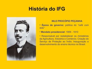 História do IFG
NILO PROCÓPIO PEÇANHA
• Época de governo: política do “café com
leite”
• Mandato presidencial: 1909 - 1910
• Responsável por restabelecer os ministérios
da Agricultura, Indústria e Comércio; Criação do
Serviço de Proteção ao Índio; Inauguração e
desenvolvimento do ensino técnico no Brasil.
 