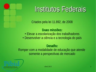 Abril 2013 2
Institutos FederaisInstitutos Federais
Criados pela lei 11.892, de 2008
Duas missões:Duas missões:
● Elevar a escolarização dos trabalhadores
● Desenvolver a ciência e a tecnologia do país
Desafio:Desafio:
Romper com a modalidade de educação que atende
somente a perspectivas de mercado
 