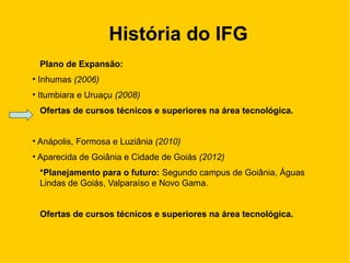 História do IFG
Plano de Expansão:
• Inhumas (2006)
• Itumbiara e Uruaçu (2008)
Ofertas de cursos técnicos e superiores na área tecnológica.
• Anápolis, Formosa e Luziânia (2010)
• Aparecida de Goiânia e Cidade de Goiás (2012)
*Planejamento para o futuro: Segundo campus de Goiânia, Águas
Lindas de Goiás, Valparaíso e Novo Gama.
Ofertas de cursos técnicos e superiores na área tecnológica.
 