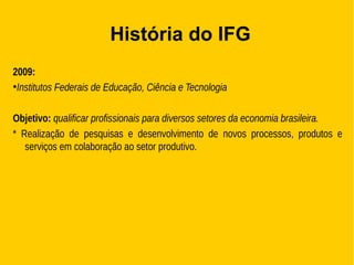 História do IFG
2009:
●
Institutos Federais de Educação, Ciência e Tecnologia
Objetivo: qualificar profissionais para diversos setores da economia brasileira.
* Realização de pesquisas e desenvolvimento de novos processos, produtos e
serviços em colaboração ao setor produtivo.
 