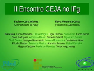 II Encontro CEJA no IFgII Encontro CEJA no IFg
Fabiane Costa Oliveira Flávia Venero da Costa
(Coordenadora de Área) (Professora Supervisora)
Bolsistas Karina Machado Eloisa Borges Higor Ferreira Naiza Lima Lucas Grima
Naira Rodrigues Andressa Blaser Geraldo Gabriel Diguerson Gomes
Sueli Correa Lorrayne Nascimento Mônica Boaventura José Alves Júnior
Edcelia Martins Fernanda Martins Aramísio Antunes Deivid Carneiro
Jéssyca Cardoso Frederico Menezes Victor Hugo Nunes
 