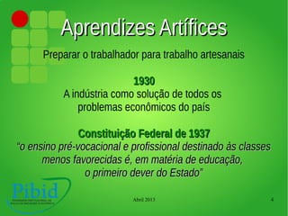 Abril 2013 4
Aprendizes ArtíficesAprendizes Artífices
Preparar o trabalhador para trabalho artesanais
19301930
A indústria como solução de todos os
problemas econômicos do país
Constituição Federal de 1937Constituição Federal de 1937
““o ensino pré-vocacional e profissional destinado às classeso ensino pré-vocacional e profissional destinado às classes
menos favorecidas é, em matéria de educação,menos favorecidas é, em matéria de educação,
o primeiro dever do Estado”o primeiro dever do Estado”
 