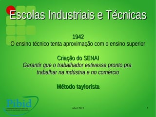 Abril 2013 5
Escolas Industriais e TécnicasEscolas Industriais e Técnicas
19421942
O ensino técnico tenta aproximação com o ensino superior
Criação do SENAICriação do SENAI
Garantir que o trabalhador estivesse pronto praGarantir que o trabalhador estivesse pronto pra
trabalhar na indústria e no comérciotrabalhar na indústria e no comércio
Método tayloristaMétodo taylorista
 