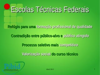 Abril 2013 7
Escolas Técnicas FederaisEscolas Técnicas Federais
Refúgio para umaRefúgio para uma formação profissional de qualidadeformação profissional de qualidade
Contradição entre público-alvo eContradição entre público-alvo e público atingidopúblico atingido
Processo seletivo maisProcesso seletivo mais competitivocompetitivo
Valorização socialValorização social do curso técnicodo curso técnico
 