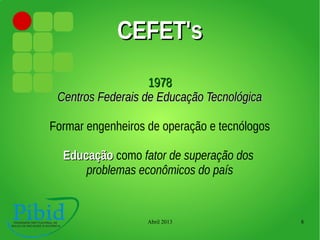 Abril 2013 8
CEFET'sCEFET's
19781978
Centros Federais de Educação TecnológicaCentros Federais de Educação Tecnológica
Formar engenheiros de operação e tecnólogos
EducaçãoEducação como fator de superação dos
problemas econômicos do país
 
