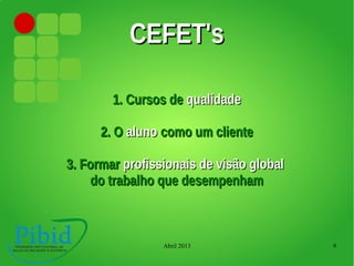 Abril 2013 9
CEFET'sCEFET's
1. Cursos de1. Cursos de qualidadequalidade
2. O2. O alunoaluno como um clientecomo um cliente
3. Formar3. Formar profissionais de visão globalprofissionais de visão global
do trabalho que desempenhamdo trabalho que desempenham
 