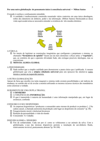 3
Globali-
Zação
Como
Perversi-
dade
Uma
Outra
Globa-
lização
Globali-
zação
Como
Fábula
Por uma outra globalização: do pensamento único à consciência universal = Milton Santos
O mundo é confuso e confusamente entendido:
 A realidade é mediocremente construída resumindo vários contextos em uma única abordagem,
refém dos detentores do dinheiro, poder e da informação. (Milton Santos) Deslocando-se dessa
visão equivocada torna-se necessário entender a existência de três mundos distintos:
A FÁBULA:
 No intuito de legitimar as construções imaginárias que configuram e perpetuam o sistema, os
chamados “formadores de opinião” fazem uso da mais elementar e eficaz arma: a “repetição”,
que, ao contrário do que a aparente obviedade ilude, não extingue possíveis ideologias, mas as
concretizam.
 MITO DA ALDEIA GLOBAL
A PERVERSIDADE:
 Nada melhor que a simples realidade para desmascarar a pauta cínica que é publicada. A mesma
globalização que cria a utópica cidadania universal para uns (poucos) faz alastrar-se males
morais e sociais na esquecida maioria.
A OUTRA GLOBALIZAÇÃO:
Apesar da farsa que encobre (ou tenta maquiar) o sistema ruído existem possibilidades e até indícios de
mudança, no sentido não só de revelar a mentira utilizando os mesmos recursos técnicos dos mandatários
como amenizar a verdade.
SURGIMENTO DE UMA DUPLA TIRANIA:
 O DINHEIRO
 A VIOLÊNCIA DA INFORMAÇÃO:
 O que é transmitido à maioria da humanidade é uma informação manipulada que, em lugar de
esclarecer, confunde
CONSUMO E O SEU DESPOTISMO:
 As empresas hegemônicas “produzem o consumidor antes mesmo de produzir os produtos [...] Na
cadeia causal, a chamada autonomia da produção cede lugar ao despotismo do consumo” (p. 48).
 Emagrecimento moral e intelectual da pessoa
 Redução da personalidade e visão do mundo
 Consumidor X Cidadão.
INDIVIDUALISMO e DINHEIRO:
 Fim da solidariedade. Cada um por si: como se voltássemos a ser animais da selva. Com a
globalização, o uso das técnicas disponíveis permite a instalação de um dinheiro fluido,
relativamente invisível, praticamente abstrato”(p. 98-100)
 