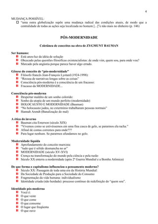 4
MUDANÇA POSSÍVEL:
 “uma outra globalização supõe uma mudança radical das condições atuais, de modo que a
centralidade de todas as ações seja localizada no homem [...]”e não mais no dinheiro (p. 146)
PÓS-MODERNIDADE
Coletânea de conceitos na obra de ZYGMUNT BAUMAN
Ser humano:
Está anos-luz da idéia de solução
Obcecado pelas questões filosóficas existencialistas: de onde vim, quem sou, para onde vou?
Marcado pela angústia porque parece haver algo errado.
Gênese do conceito de “pós-modernidade”
Filósofo francês Jean-François Lyotard (1924-1998):
“Recusa de narrativas longas sobre as coisas”
Consciência pós-moderna é a consciência de um fracasso:
Fracasso da MODERNIDADE...
Consciência pós-moderna
Despertar maldito de um sonho colorido:
Sonho da utopia de um mundo perfeito (modernidade)
HOLOCAUSTO E MODERNIDADE (Bauman)
“No holocausto judeu, no extermínio trabalharam pessoas normais”
Hannah Arendt (Banalização do mal)
A ética do inverno
Bauman cita Emerson (século XIX)
“Vivemos como se estivéssemos em uma fina casca de gelo, se pararmos ela racha.”
Afinal de contas corremos para onde???
Para lugar nenhum. Se pararmos afundamos no gelo.
Modernidade líquida
Aprofundamento do conceito marxista:
“tudo que é sólido desmancha no ar”
MODERNIDADE (século XV-XVI)
Crença na transformação do mundo pela ciência e pela razão
Século XX enterra a modernidade (após 2ª Guerra Mundial e a Bomba Atômica)
De que forma o capitalismo influenciou o pensamento moderno?
Século XX: Passagem de toda uma era da História Mundial:
Da Sociedade de Produção para a Sociedade do Consumo
Fragmentação da vida humana: individualismo
Identidade criada (não herdada): processo contínuo de redefinição do “quem sou”.
Identidade pós-moderna
Você é:
O que veste
O que come
O que consome
O lugar que freqüenta
O que ouve
 
