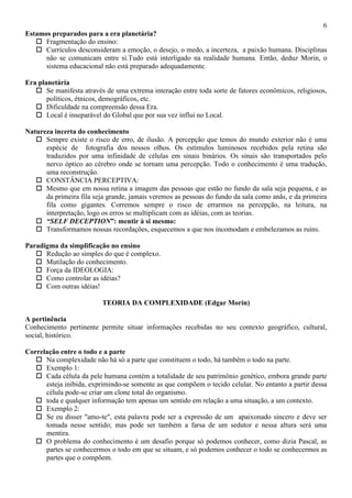 6
Estamos preparados para a era planetária?
 Fragmentação do ensino:
 Currículos desconsideram a emoção, o desejo, o medo, a incerteza, a paixão humana. Disciplinas
não se comunicam entre si.Tudo está interligado na realidade humana. Então, deduz Morin, o
sistema educacional não está preparado adequadamente.
Era planetária
 Se manifesta através de uma extrema interação entre toda sorte de fatores econômicos, religiosos,
políticos, étnicos, demográficos, etc.
 Dificuldade na compreensão dessa Era.
 Local é inseparável do Global que por sua vez influi no Local.
Natureza incerta do conhecimento
 Sempre existe o risco de erro, de ilusão. A percepção que temos do mundo exterior não é uma
espécie de fotografia dos nossos olhos. Os estímulos luminosos recebidos pela retina são
traduzidos por uma infinidade de células em sinais binários. Os sinais são transportados pelo
nervo óptico ao cérebro onde se tornam uma percepção. Todo o conhecimento é uma tradução,
uma reconstrução.
 CONSTÂNCIA PERCEPTIVA:
 Mesmo que em nossa retina a imagem das pessoas que estão no fundo da sala seja pequena, e as
da primeira fila seja grande, jamais veremos as pessoas do fundo da sala como anãs, e da primeira
fila como gigantes. Corremos sempre o risco de errarmos na percepção, na leitura, na
interpretação, logo os erros se multiplicam com as idéias, com as teorias.
 “SELF DECEPTION”: mentir à si mesmo:
 Transformamos nossas recordações, esquecemos a que nos incomodam e embelezamos as ruins.
Paradigma da simplificação no ensino
 Redução ao simples do que é complexo.
 Mutilação do conhecimento.
 Força da IDEOLOGIA:
 Como controlar as idéias?
 Com outras idéias!
TEORIA DA COMPLEXIDADE (Edgar Morin)
A pertinência
Conhecimento pertinente permite situar informações recebidas no seu contexto geográfico, cultural,
social, histórico.
Correlação entre o todo e a parte
 Na complexidade não há só a parte que constituem o todo, há também o todo na parte.
 Exemplo 1:
 Cada célula da pele humana contém a totalidade de seu patrimônio genético, embora grande parte
esteja inibida, exprimindo-se somente as que compõem o tecido celular. No entanto a partir dessa
célula pode-se criar um clone total do organismo.
 toda e qualquer informação tem apenas um sentido em relação a uma situação, a um contexto.
 Exemplo 2:
 Se eu disser "amo-te", esta palavra pode ser a expressão de um apaixonado sincero e deve ser
tomada nesse sentido; mas pode ser também a farsa de um sedutor e nessa altura será uma
mentira.
 O problema do conhecimento é um desafio porque só podemos conhecer, como dizia Pascal, as
partes se conhecermos o todo em que se situam, e só podemos conhecer o todo se conhecermos as
partes que o compõem.
 