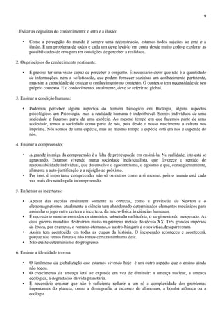 9
1.Evitar as cegueiras do conhecimento: o erro e a ilusão:
• Como a percepção do mundo é sempre uma reconstrução, estamos todos sujeitos ao erro e a
ilusão. É um problema de todos e cada um deve levá-lo em conta desde muito cedo e explorar as
possibilidades de erro para ter condições de perceber a realidade.
2. Os princípios do conhecimento pertinente:
• É preciso ter uma visão capaz de perceber o conjunto. É necessário dizer que não é a quantidade
de informações, nem a sofisticação, que podem fornecer sozinhas um conhecimento pertinente,
mas sim a capacidade de colocar o conhecimento no contexto. O contexto tem necessidade de seu
próprio contexto. E o conhecimento, atualmente, deve se referir ao global.
3. Ensinar a condição humana:
• Podemos perceber alguns aspectos do homem biológico em Biologia, alguns aspectos
psicológicos em Psicologia, mas a realidade humana é indecifrável. Somos indivíduos de uma
sociedade e fazemos parte de uma espécie. Ao mesmo tempo em que fazemos parte de uma
sociedade, temos a sociedade como parte de nós, pois desde o nosso nascimento a cultura nos
imprime. Nós somos de uma espécie, mas ao mesmo tempo a espécie está em nós e depende de
nós.
4. Ensinar a compreensão:
• A grande inimiga da compreensão é a falta de preocupação em ensiná-la. Na realidade, isto está se
agravando. Estamos vivendo numa sociedade individualista, que favorece o sentido de
responsabilidade individual, que desenvolve o egocentrismo, o egoísmo e que, conseqüentemente,
alimenta a auto-justificação e a rejeição ao próximo.
• Por isso, é importante compreender não só os outros como a si mesmo, pois o mundo está cada
vez mais devastado pela incompreensão.
5. Enfrentar as incertezas:
• Apesar das escolas ensinarem somente as certezas, como a gravitação de Newton e o
eletromagnetismo, atualmente a ciência tem abandonado determinados elementos mecânicos para
assimilar o jogo entre certeza e incerteza, da micro-física às ciências humanas.
• É necessário mostrar em todos os domínios, sobretudo na história, o surgimento do inesperado. As
duas guerras mundiais destruíram muito na primeira metade do século XX. Três grandes impérios
da época, por exemplo, o romano-otomano, o austro-húngaro e o soviético,desapareceram.
• Assim tem acontecido em todas as etapas da história. O inesperado aconteceu e acontecerá,
porque não temos futuro e não temos certeza nenhuma dele.
• Não existe determinismo do progresso.
6. Ensinar a identidade terrena:
• O fenômeno da globalização que estamos vivendo hoje é um outro aspecto que o ensino ainda
não tocou.
• O crescimento da ameaça letal se expande em vez de diminuir: a ameaça nuclear, a ameaça
ecológica, a degradação da vida planetária.
• É necessário ensinar que não é suficiente reduzir a um só a complexidade dos problemas
importantes do planeta, como a demografia, a escassez de alimentos, a bomba atômica ou a
ecologia.
 