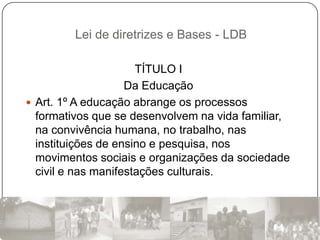 Lei de diretrizes e Bases - LDB

                      TÍTULO I
                    Da Educação
 Art. 1º A educação abrange os processos
  formativos que se desenvolvem na vida familiar,
  na convivência humana, no trabalho, nas
  instituições de ensino e pesquisa, nos
  movimentos sociais e organizações da sociedade
  civil e nas manifestações culturais.
 