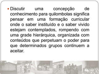  Discutir  uma        concepção       de
 conhecimento para quilombolas significa
 pensar em uma formação curricular
 onde o saber instituído e o saber vivido
 estejam contemplados, rompendo com
 uma grade hierárquica, organizada com
 conteúdos que perpetuam o poder para
 que determinados grupos continuem a
 aceitar.
 