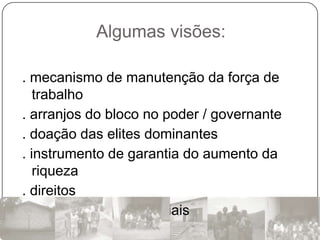 Algumas visões:

. mecanismo de manutenção da força de
   trabalho
. arranjos do bloco no poder / governante
. doação das elites dominantes
. instrumento de garantia do aumento da
   riqueza
. direitos
. resultado de lutas sociais
 