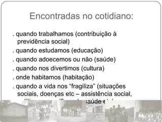 Encontradas no cotidiano:
. quando trabalhamos (contribuição à
  previdência social)
. quando estudamos (educação)
. quando adoecemos ou não (saúde)
. quando nos divertimos (cultura)
. onde habitamos (habitação)
. quando a vida nos “fragiliza” (situações
  sociais, doenças etc – assistência social,
  políticas específicas de saúde etc)
 