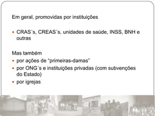 Em geral, promovidas por instituições

 CRAS´s, CREAS´s, unidades de saúde, INSS, BNH e
 outras

Mas também
 por ações de “primeiras-damas”
 por ONG´s e instituições privadas (com subvenções
  do Estado)
 por igrejas
 