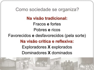Como sociedade se organiza?
         Na visão tradicional:
            Fracos e fortes
             Pobres e ricos
Favorecidos e desfavorecidos (pela sorte)
      Na visão critica e reflexiva:
       Exploradores X explorados
       Dominadores X dominados
 