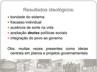 Resultados ideológicos:
 bondade do sistema
 fracasso individual
 ausência de sorte na vida
 aceitação destas políticas sociais
 integração do povo ao governo


Obs: muitas vezes presentes como ideias
 centrais em planos e projetos governamentais
 