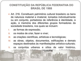 CONSTITUIÇÃO DA REPÚBLICA FEDERATIVA DO
              BRASIL DE 1988

 Art. 216. Constituem patrimônio cultural brasileiro os bens
    de natureza material e imaterial, tomados individualmente
    ou em conjunto, portadores de referência à identidade, à
    ação, à memória dos diferentes grupos formadores da
    sociedade brasileira, nos quais se incluem:
I.    as formas de expressão;
II.   os modos de criar, fazer e viver;
III. as criações científicas, artísticas e tecnológicas;
IV. as obras, objetos, documentos, edificações e demais
      espaços destinados às manifestações artístico-culturais;
V. os conjuntos urbanos e sítios de valor histórico,
      paisagístico, artístico, arqueológico, paleontológico,
      ecológico e científico.
 