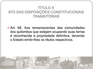 TÍTULO X
ATO DAS DISPOSIÇÕES CONSTITUCIONAIS
            TRANSITÓRIAS


 Art. 68. Aos remanescentes das comunidades
 dos quilombos que estejam ocupando suas terras
 é reconhecida a propriedade definitiva, devendo
 o Estado emitir-lhes os títulos respectivos.
 