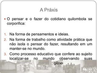 A Práxis
 O pensar e o fazer do cotidiano quilombola se
 corporifica:

1. Na forma de pensamentos e ideias.
2. Na forma de trabalho como atividade prática que
   não isola o pensar do fazer, resultando em um
   manter-se no mundo.
3. Como processo educativo que confere ao sujeito
   localizar-se no mundo observando suas
   especificidades de raça, gênero, faixa etária e
   classe social.
 