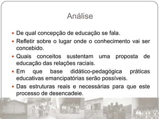 Análise

 De qual concepção de educação se fala.
 Refletir sobre o lugar onde o conhecimento vai ser
  concebido.
 Quais conceitos sustentam uma proposta de
  educação das relações raciais.
 Em    que base didático-pedagógica práticas
  educativas emancipatórias serão possíveis.
 Das estruturas reais e necessárias para que este
  processo de desencadeie.
 