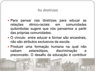 As diretrizes

 Para  pensar nas diretrizes para educar as
  relações    étnico-raciais   em      comunidades
  quilombolas sugere que nós pensemos a partir
  das próprias comunidades.
 O vínculo entre educar e formar são ancestrais,
  não são atributos exclusivos da escola.
 Produzir uma formação humana na qual não
  caibam      estereótipos,     discriminação    e
  preconceito. O desafio da educação é contribuir
  para emancipar.
 