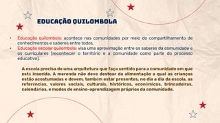 EDUCAÇÃO QUILOMBOLA
• Educação quilombola: acontece nas comunidades por meio do compartilhamento de
conhecimentos e saberes entre todos.
• Educação escolar quilombola: visa uma aproximação entre os saberes da comunidade e
os curriculares (reconhecer o território e a comunidade como parte do processo
educativo).
A escola precisa de uma arquitetura que faça sentido para a comunidade em que
está inserida. A merenda não deve destoar da alimentação a qual as crianças
estão acostumadas e devem, também estar presentes, no dia a dia da escola, as
referências, valores sociais, culturais, históricos, econômicos, brincadeiras,
calendários, e modos de ensino-aprendizagem próprios da comunidade.
 